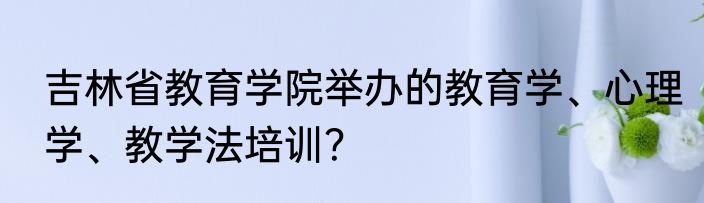 吉林省教育学院举办的教育学、心理学、教学法培训？