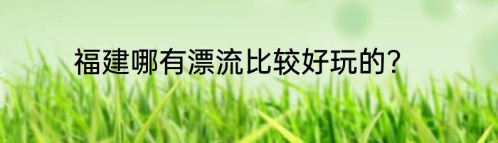 福建哪有漂流比较好玩的？