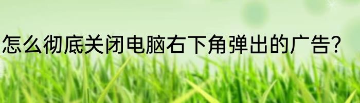 怎么彻底关闭电脑右下角弹出的广告？