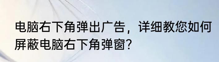 电脑右下角弹出广告，详细教您如何屏蔽电脑右下角弹窗？