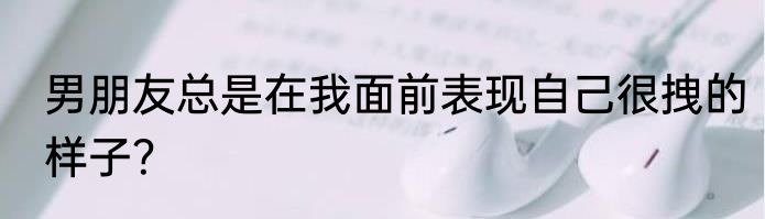 男朋友总是在我面前表现自己很拽的样子？