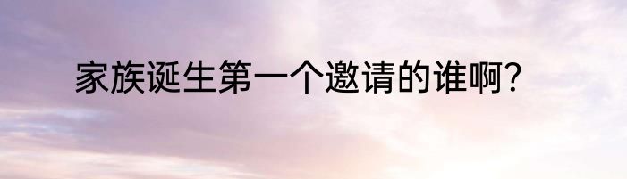 家族诞生第一个邀请的谁啊？