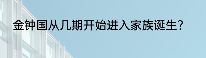 金钟国从几期开始进入家族诞生？