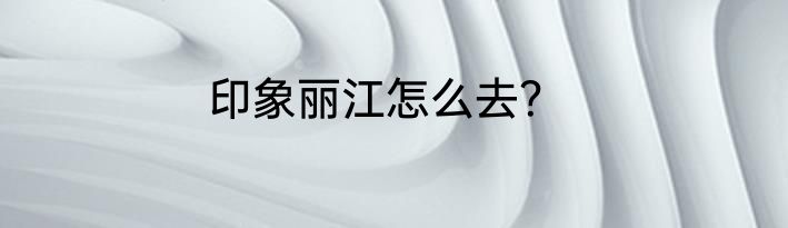 印象丽江怎么去？