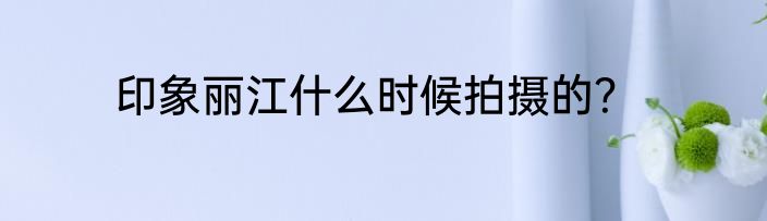 印象丽江什么时候拍摄的？