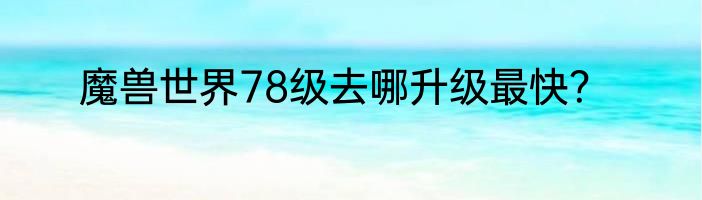 魔兽世界78级去哪升级最快？