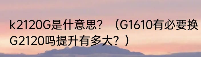 k2120G是什意思？（G1610有必要换G2120吗提升有多大？）