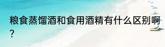 粮食蒸馏酒和食用酒精有什么区别啊？