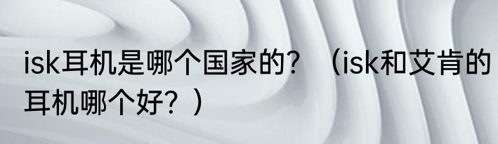 isk耳机是哪个国家的？（isk和艾肯的耳机哪个好？）