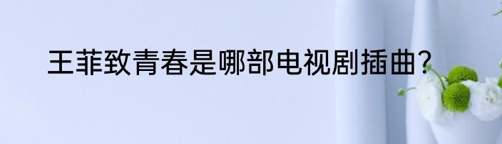 王菲致青春是哪部电视剧插曲？