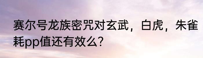 赛尔号龙族密咒对玄武，白虎，朱雀耗pp值还有效么？