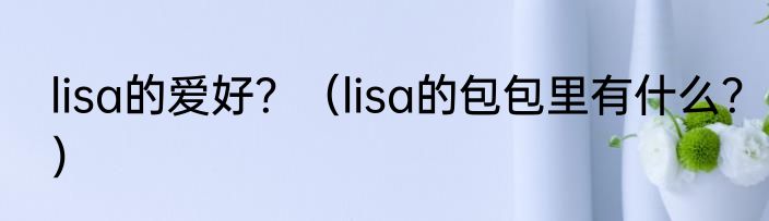 lisa的爱好？（lisa的包包里有什么？）