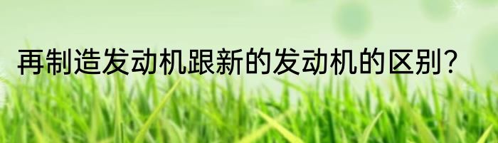 再制造发动机跟新的发动机的区别？