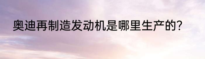 奥迪再制造发动机是哪里生产的？