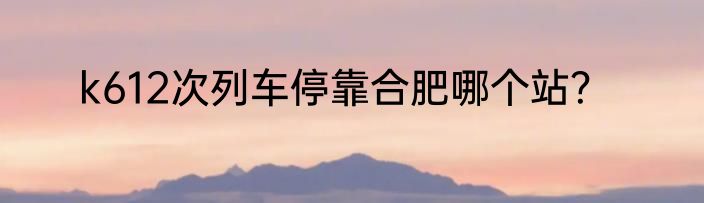 k612次列车停靠合肥哪个站？