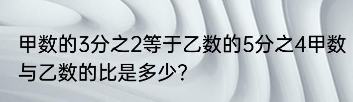 甲数的3分之2等于乙数的5分之4甲数与乙数的比是多少？