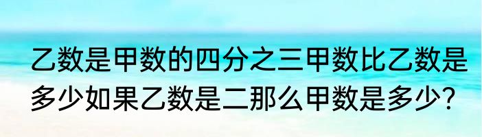 乙数是甲数的四分之三甲数比乙数是多少如果乙数是二那么甲数是多少？