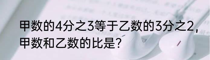 甲数的4分之3等于乙数的3分之2，甲数和乙数的比是？