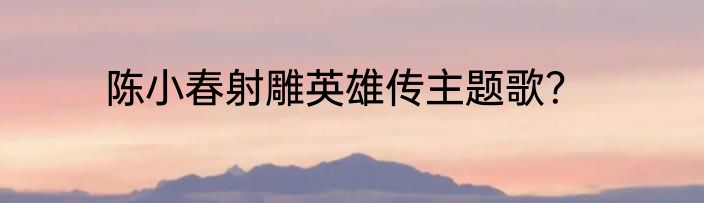 陈小春射雕英雄传主题歌？