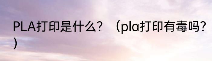 PLA打印是什么？（pla打印有毒吗？）