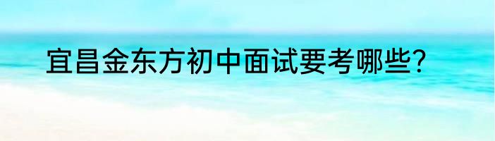 宜昌金东方初中面试要考哪些？