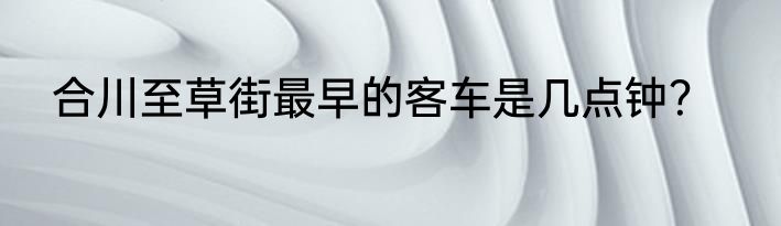 合川至草街最早的客车是几点钟？