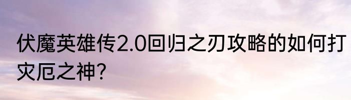 伏魔英雄传2.0回归之刃攻略的如何打灾厄之神？