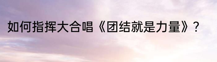 如何指挥大合唱《团结就是力量》？