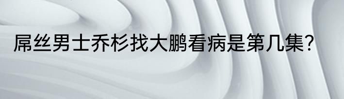 屌丝男士乔杉找大鹏看病是第几集？