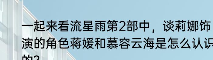 一起来看流星雨第2部中，谈莉娜饰演的角色蒋媛和慕容云海是怎么认识的？