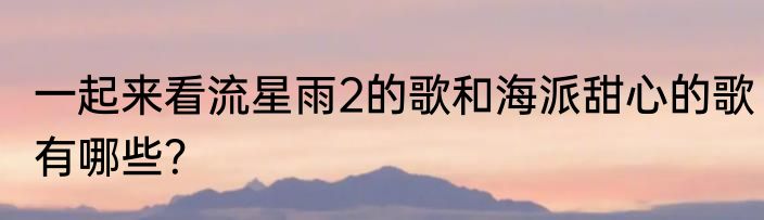 一起来看流星雨2的歌和海派甜心的歌有哪些？