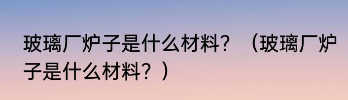 玻璃厂炉子是什么材料？（玻璃厂炉子是什么材料？）