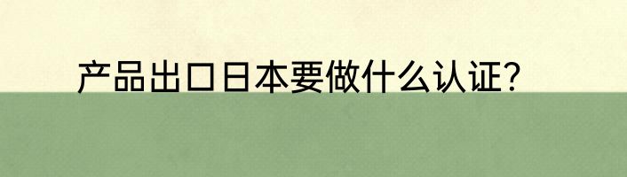 产品出口日本要做什么认证？