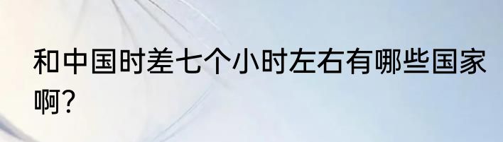 和中国时差七个小时左右有哪些国家啊？
