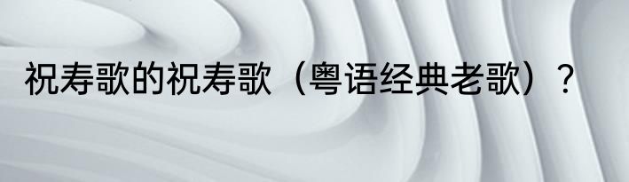 祝寿歌的祝寿歌（粤语经典老歌）？
