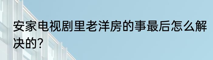 安家电视剧里老洋房的事最后怎么解决的？