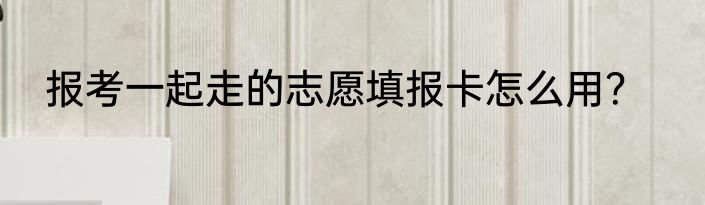 报考一起走的志愿填报卡怎么用？