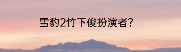 雪豹2竹下俊扮演者？