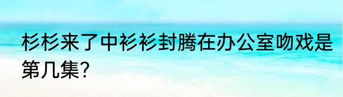 杉杉来了中衫衫封腾在办公室吻戏是第几集？