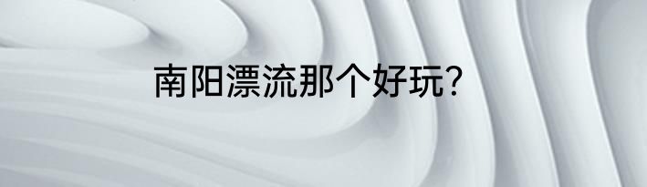 南阳漂流那个好玩？