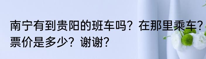 南宁有到贵阳的班车吗？在那里乘车？票价是多少？谢谢？