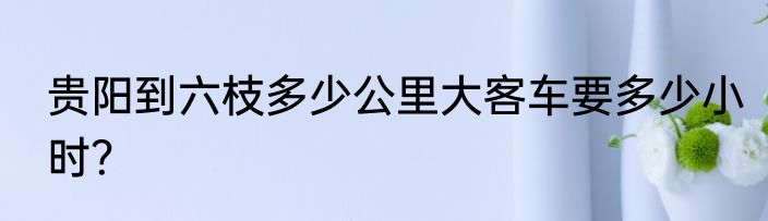 贵阳到六枝多少公里大客车要多少小时？