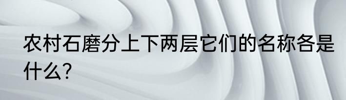 农村石磨分上下两层它们的名称各是什么?