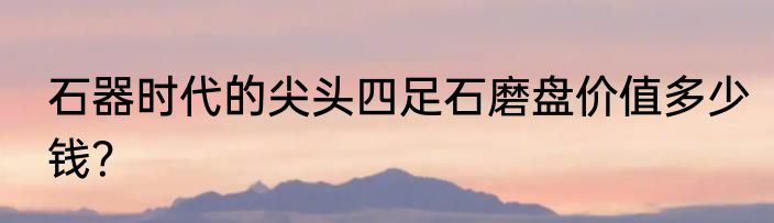 石器时代的尖头四足石磨盘价值多少钱？