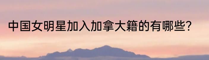 中国女明星加入加拿大籍的有哪些？