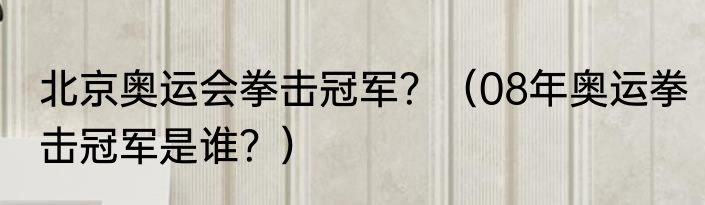 北京奥运会拳击冠军？（08年奥运拳击冠军是谁？）