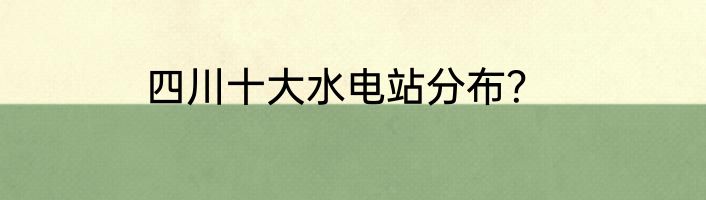 四川十大水电站分布？