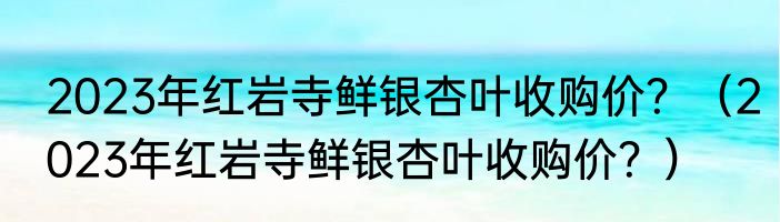 2023年红岩寺鲜银杏叶收购价？（2023年红岩寺鲜银杏叶收购价？）