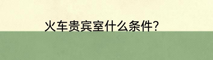 火车贵宾室什么条件？