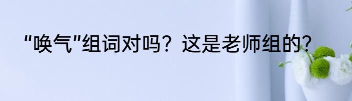 “唤气”组词对吗？这是老师组的？